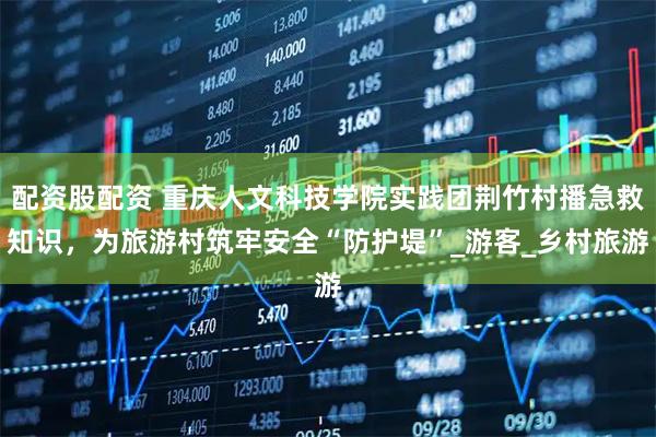 配资股配资 重庆人文科技学院实践团荆竹村播急救知识，为旅游村筑牢安全“防护堤”_游客_乡村旅游