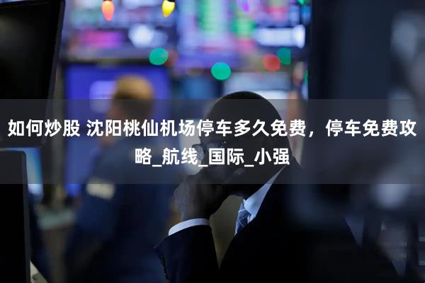 如何炒股 沈阳桃仙机场停车多久免费，停车免费攻略_航线_国际_小强