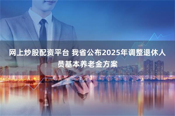 网上炒股配资平台 我省公布2025年调整退休人员基本养老金方案