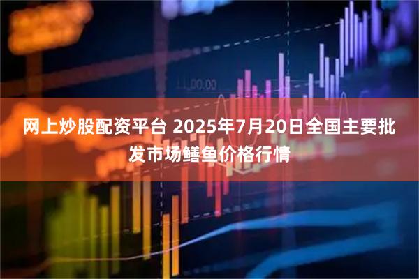 网上炒股配资平台 2025年7月20日全国主要批发市场鳝鱼价格行情