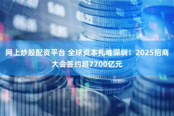 网上炒股配资平台 全球资本扎堆深圳！2025招商大会签约超7700亿元