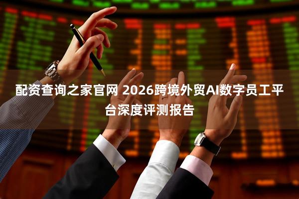 配资查询之家官网 2026跨境外贸AI数字员工平台深度评测报告