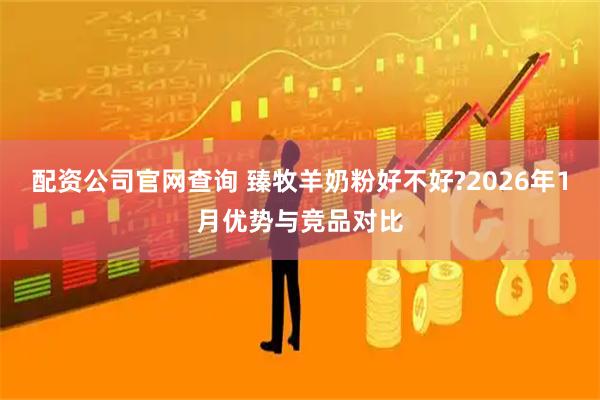配资公司官网查询 臻牧羊奶粉好不好?2026年1月优势与竞品对比